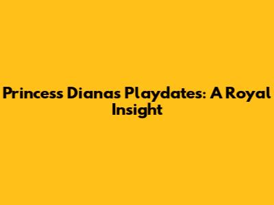 Princess Diana's Playdates: A Royal Insight