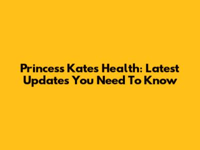 Princess Kate's Health: Latest Updates You Need To Know