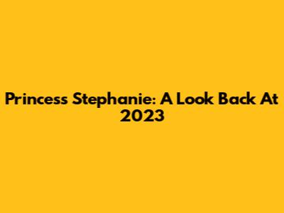 Princess Stephanie: A Look Back At 2023