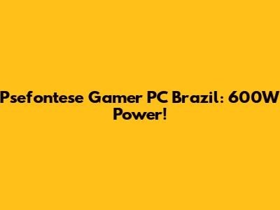 Psefontese Gamer PC Brazil: 600W Power!