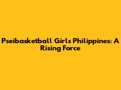 Pseibasketball Girls Philippines: A Rising Force