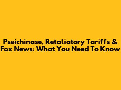 Pseichinase, Retaliatory Tariffs & Fox News: What You Need To Know