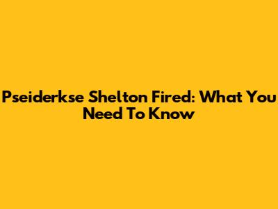 Pseiderkse Shelton Fired: What You Need To Know