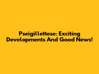 Pseigillettese: Exciting Developments And Good News!
