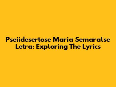 Pseiidesertose Maria Semaralse Letra: Exploring The Lyrics