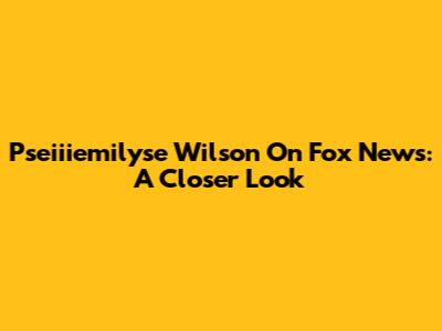 Pseiiiemilyse Wilson On Fox News: A Closer Look