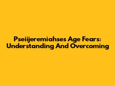 Pseiijeremiahse's Age Fears: Understanding And Overcoming