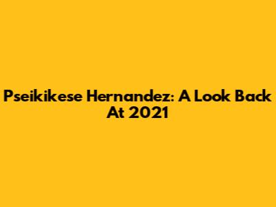 Pseikikese Hernandez: A Look Back At 2021