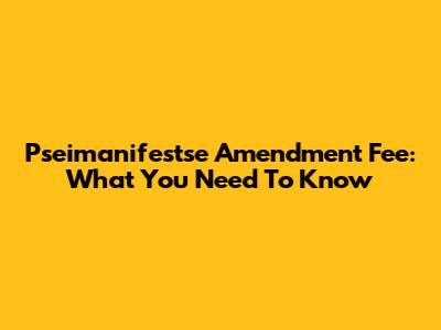 Pseimanifestse Amendment Fee: What You Need To Know