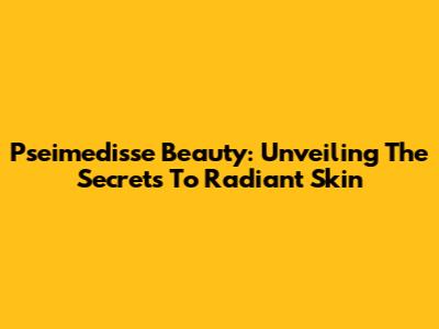 Pseimedisse Beauty: Unveiling The Secrets To Radiant Skin
