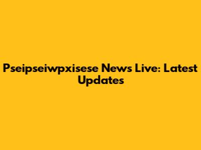 Pseipseiwpxisese News Live: Latest Updates