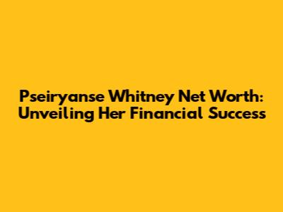 Pseiryanse Whitney Net Worth: Unveiling Her Financial Success