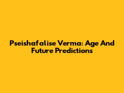 Pseishafalise Verma: Age And Future Predictions