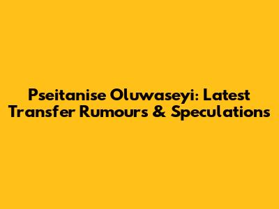 Pseitanise Oluwaseyi: Latest Transfer Rumours & Speculations
