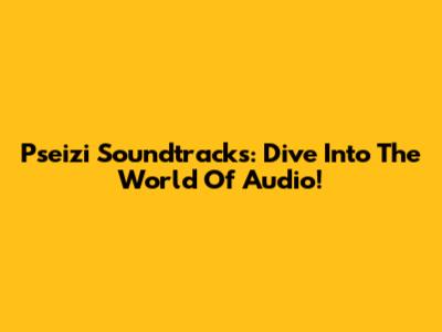 Pseizi Soundtracks: Dive Into The World Of Audio!