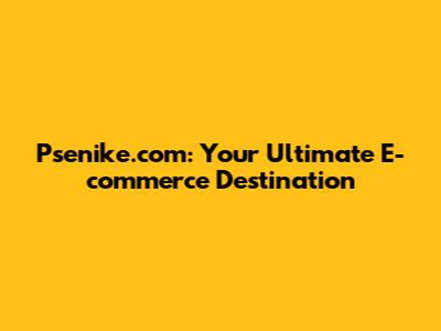 Psenike.com: Your Ultimate E-commerce Destination