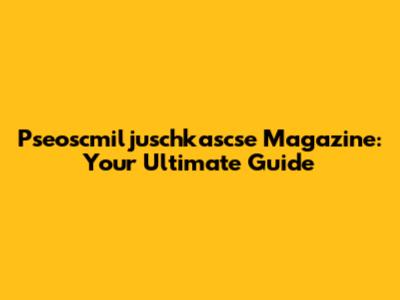 Pseoscmiljuschkascse Magazine: Your Ultimate Guide