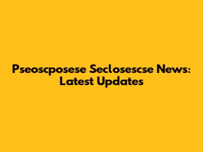 Pseoscposese Seclosescse News: Latest Updates