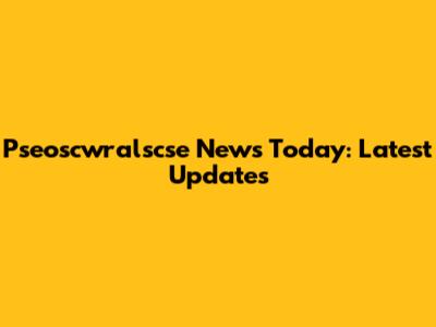 Pseoscwralscse News Today: Latest Updates