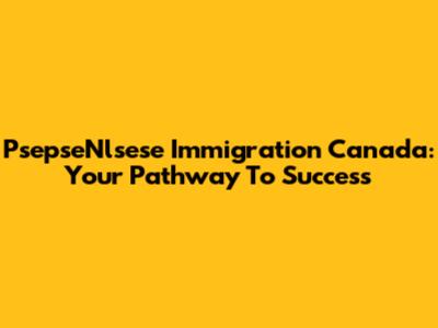 PsepseNlsese Immigration Canada: Your Pathway To Success