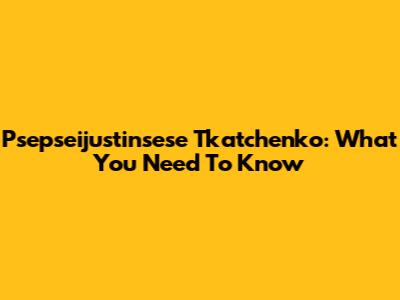 Psepseijustinsese Tkatchenko: What You Need To Know