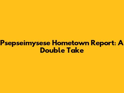 Psepseimysese Hometown Report: A Double Take