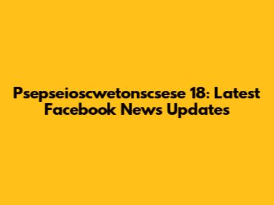 Psepseioscwetonscsese 18: Latest Facebook News Updates