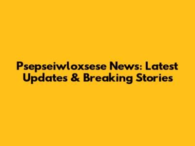 Psepseiwloxsese News: Latest Updates & Breaking Stories