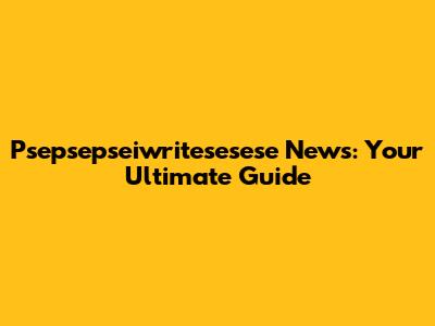 Psepsepseiwritesesese News: Your Ultimate Guide