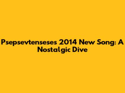 Psepsevtensese's 2014 New Song: A Nostalgic Dive