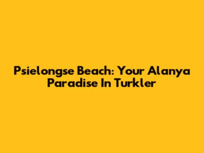 Psielongse Beach: Your Alanya Paradise In Turkler