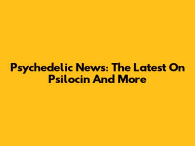 Psychedelic News: The Latest On Psilocin And More