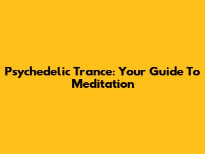 Psychedelic Trance: Your Guide To Meditation