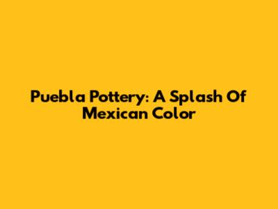 Puebla Pottery: A Splash Of Mexican Color