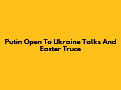 Putin Open To Ukraine Talks And Easter Truce