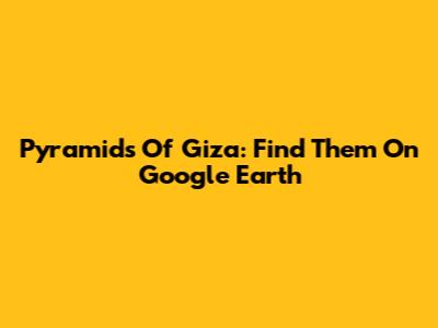 Pyramids Of Giza: Find Them On Google Earth
