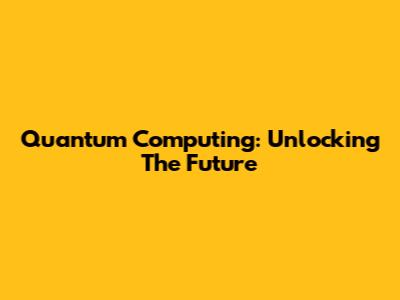 Quantum Computing: Unlocking The Future