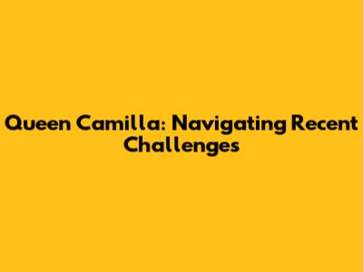 Queen Camilla: Navigating Recent Challenges