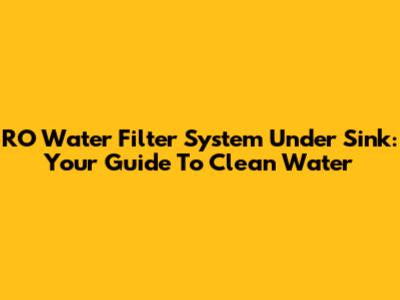 RO Water Filter System Under Sink: Your Guide To Clean Water