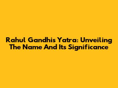 Rahul Gandhi's Yatra: Unveiling The Name And Its Significance