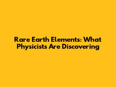 Rare Earth Elements: What Physicists Are Discovering