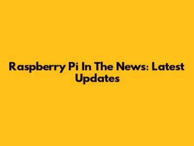 Raspberry Pi In The News: Latest Updates