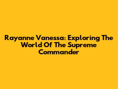 Rayanne Vanessa: Exploring The World Of The Supreme Commander