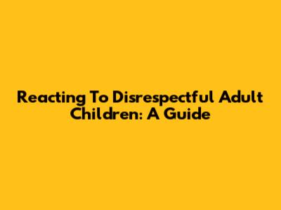 Reacting To Disrespectful Adult Children: A Guide