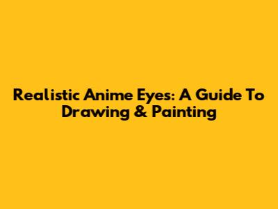 Realistic Anime Eyes: A Guide To Drawing & Painting