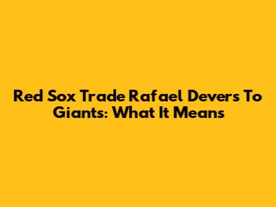 Red Sox Trade Rafael Devers To Giants: What It Means