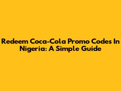 Redeem Coca-Cola Promo Codes In Nigeria: A Simple Guide