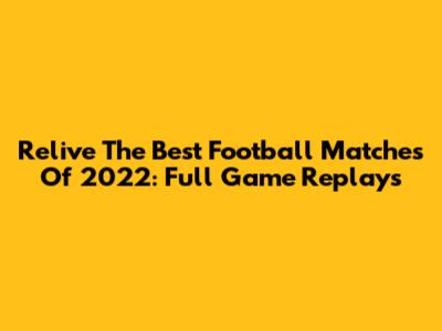 Relive The Best Football Matches Of 2022: Full Game Replays