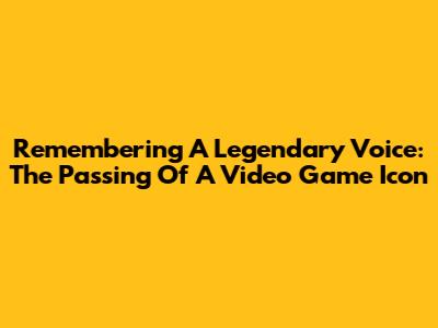 Remembering A Legendary Voice: The Passing Of A Video Game Icon