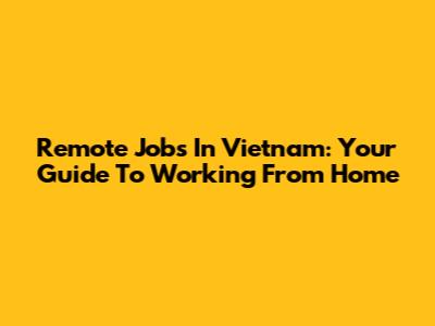 Remote Jobs In Vietnam: Your Guide To Working From Home